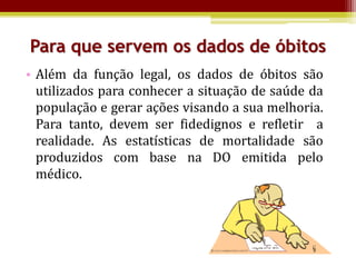 Para que servem os dados de óbitos
• Além da função legal, os dados de óbitos são
  utilizados para conhecer a situação de saúde da
  população e gerar ações visando a sua melhoria.
  Para tanto, devem ser fidedignos e refletir a
  realidade. As estatísticas de mortalidade são
  produzidos com base na DO emitida pelo
  médico.
 