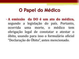 O Papel do Médico
• A emissão da DO é um ato do médico,
  segundo a legislação do país. Portanto,
  ocorrida uma morte, o médico tem
  obrigação legal de constatar e atestar o
  óbito, usando para isso o formulário oficial
  “Declaração de Óbito”, antes mencionado.
 