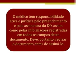 O médico tem responsabilidade
ética e jurídica pelo preenchimento
   e pela assinatura da DO, assim
como pelas informações registradas
     em todos os campos deste
documento. Deve, portanto, revisar
  o documento antes de assiná-lo.
 
