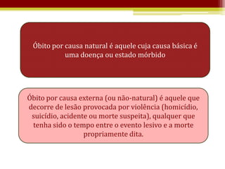 Óbito por causa natural é aquele cuja causa básica é
           uma doença ou estado mórbido




Óbito por causa externa (ou não-natural) é aquele que
decorre de lesão provocada por violência (homicídio,
 suicídio, acidente ou morte suspeita), qualquer que
 tenha sido o tempo entre o evento lesivo e a morte
                  propriamente dita.
 