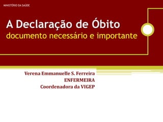 MINISTÉRIO DA SAÚDE




 A Declaração de Óbito
 documento necessário e importante



               Verena Emmanuelle S. Ferreira
                              ENFERMEIRA
                     Coordenadora da VIGEP
 