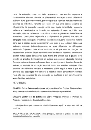 parte da educação como um todo, acontecendo nas escolas regulares e 
constituindo-se em mais um sinal de qualidade em educação, quando oferecida a 
qualquer aluno que dela necessite, por quaisquer que sejam os motivos (internos ou 
externos ao indivíduo). Portanto, nos casos em que uma tradição paralela do 
oferecimento da educação especial ainda não esteja consolidada, concentrar 
esforços e investimentos na inclusão em educação já seria, de início, uma 
vantagem, além de demonstrar consonância com as sugestões da Declaração de 
Salamanca. Outro ponto importante é a importância do governo que tem por 
obrigação de se preocupar e investir nas escolas dando suporte financeiro e material 
para que a escolas possa desempenhar seu papel e que estejam aptas para 
incluírem crianças, independentemente de suas diferenças ou dificuldades 
individuais. O governo deve adotar em forma de lei que todas as crianças com 
necessidades especiais devem ser matriculadas em escolas regulares, a menos que 
existam fortes razões para agir de outra forma. Diz também que o governo deve 
investir em projetos de intercambio em países que possuem educação inclusiva. 
Promova treinamento para professores, tanto em serviço como durante a formação, 
incluam a provisão de educação especial dentro das escolas inclusivas. Para 
alcançar uma educação inclusiva é necessário querer seguir a risca o que esta 
proposta pela declaração de Salamanca e trabalhar não só para estarem no índice 
mais alto nas pesquisas de uma educação de qualidade e sim para transforma 
vidas, famílias, sociedades. 
REFERENCIAS 
FONTES, Carlos. Educação Inclusiva: Algumas Questões Prévias. Disponível em: 
<http://www.educacionenvalores.org/Educacao-Inclusiva-Algumas.html 
UNESCO. Declaração de Salamanca. Sobre Princípios, Políticas e Práticas na 
Área das Necessidades Educativas Especiais. 
<http://portal.mec.gov.br/seesp/arquivos/pdf/salamanca.pdf, acesso em 05 de 
out.2014. 
DECLARAÇÃO DE SALAMANCA, sobre princípios, políticas e prática na área das 
necessidades educativas especiais. 
 