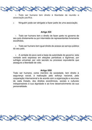 Todo ser humano tem direito à liberdade de reunião e
associação pacífica.
1.

Ninguém pode ser obrigado a fazer parte de uma associação.

2.

Artigo XXI
Todo ser humano tem o direito de fazer parte no governo de
seu país diretamente ou por intermédio de representantes livremente
escolhidos.
1.

Todo ser humano tem igual direito de acesso ao serviço público
do seu país.
2.

A vontade do povo será a base da autoridade do governo; esta
vontade será expressa em eleições periódicas e legítimas, por
sufrágio universal, por voto secreto ou processo equivalente que
assegure a liberdade de voto.
3.

Artigo XXII
Todo ser humano, como membro da sociedade, tem direito à
segurança social, à realização pelo esforço nacional, pela
cooperação internacional e de acordo com a organização e recursos
de cada Estado, dos direitos econômicos, sociais e culturais
indispensáveis à sua dignidade e ao livre desenvolvimento da sua
personalidade.

 