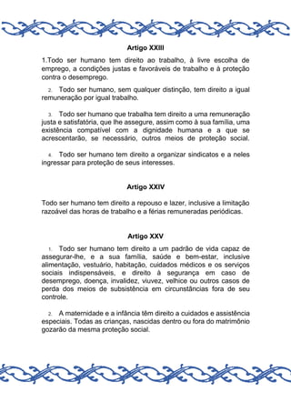 Artigo XXIII
1.Todo ser humano tem direito ao trabalho, à livre escolha de
emprego, a condições justas e favoráveis de trabalho e à proteção
contra o desemprego.
Todo ser humano, sem qualquer distinção, tem direito a igual
remuneração por igual trabalho.
2.

Todo ser humano que trabalha tem direito a uma remuneração
justa e satisfatória, que lhe assegure, assim como à sua família, uma
existência compatível com a dignidade humana e a que se
acrescentarão, se necessário, outros meios de proteção social.
3.

Todo ser humano tem direito a organizar sindicatos e a neles
ingressar para proteção de seus interesses.
4.

Artigo XXIV
Todo ser humano tem direito a repouso e lazer, inclusive a limitação
razoável das horas de trabalho e a férias remuneradas periódicas.

Artigo XXV
Todo ser humano tem direito a um padrão de vida capaz de
assegurar-lhe, e a sua família, saúde e bem-estar, inclusive
alimentação, vestuário, habitação, cuidados médicos e os serviços
sociais indispensáveis, e direito à segurança em caso de
desemprego, doença, invalidez, viuvez, velhice ou outros casos de
perda dos meios de subsistência em circunstâncias fora de seu
controle.
1.

A maternidade e a infância têm direito a cuidados e assistência
especiais. Todas as crianças, nascidas dentro ou fora do matrimônio
gozarão da mesma proteção social.
2.

 