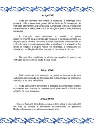 Artigo XXVI
Todo ser humano tem direito à instrução. A instrução será
gratuita, pelo menos nos graus elementares e fundamentais. A
instrução elementar será obrigatória. A instrução técnico profissional
será acessível a todos, bem como a instrução superior, esta, baseada
no mérito.
1.

A instrução será orientada no sentido do pleno
desenvolvimento da personalidade humana e do fortalecimento do
respeito pelos direitos humanos e pelas liberdades fundamentais. A
instrução promoverá a compreensão, a tolerância e a amizade entre
todas as nações e grupos raciais ou religiosos, e coadjuvará as
atividades das Nações Unidas em prol da manutenção da paz.
2.

Os pais têm prioridade de direito na escolha do gênero de
instrução que será minis trada a seus filhos.
3.

Artigo XXVII
Todo ser humano tem o direito de participar livremente da vida
cultural da comunidade, de fruir das artes e de participar do progresso
científico e de seus benefícios.
1.

Todo ser humano tem direito à proteção dos interesses morais
e materiais decorrentes de qualquer produção científica literária ou
artística da qual seja autor.
2.

Artigo XXVIII
Todo ser humano tem direito a uma ordem social e internacional
em que os direitos e liberdades estabelecidos na presente
Declaração possam ser plenamente realizados.

 