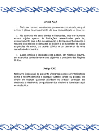 Artigo XXIX
Todo ser humano tem deveres para coma comunidade, na qual
o livre e pleno desenvolvimento de sua personalidade é possível.
1.

No exercício de seus direitos e liberdades, todo ser humano
estará sujeito apenas às limitações determinadas pela lei,
exclusivamente com o fim de assegurar o devido reconhecimento e
respeito dos direitos e liberdades de outrem e de satisfazer as justas
exigências da moral, da ordem pública e do bem-estar de uma
sociedade democrática.
2.

Esses direitos e liberdades não podem, em hipótese alguma,
ser exercidos contrariamente aos objetivos e princípios das Nações
Unidas.
3.

Artigo XXX
Nenhuma disposição da presente Declaração pode ser interpretada
como o reconhecimento a qualquer Estado, grupo ou pessoa, do
direito de exercer qualquer atividade ou praticar qualquer ato
destinado à destruição de quaisquer dos direitos e liberdades aqui
estabelecidos.

 