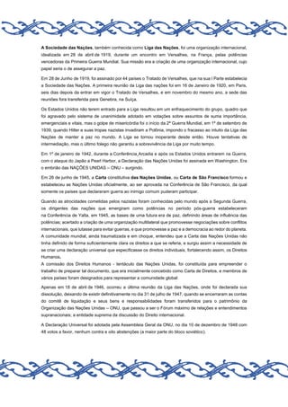 A Sociedade das Nações, também conhecida como Liga das Nações, foi uma organização internacional,
idealizada em 28 de abril de 1919, durante um encontro em Versalhes, na França, pelas potências
vencedoras da Primeira Guerra Mundial. Sua missão era a criação de uma organização internacional, cujo
papel seria o de assegurar a paz.
Em 28 de Junho de 1919, foi assinado por 44 países o Tratado de Versalhes, que na sua I Parte estabelecia
a Sociedade das Nações. A primeira reunião da Liga das nações foi em 16 de Janeiro de 1920, em Paris,
seis dias depois da entrar em vigor o Tratado de Versalhes, e em novembro do mesmo ano, a sede das
reuniões fora transferida para Genebra, na Suíça.
Os Estados Unidos não terem entrado para a Liga resultou em um enfraquecimento do grupo, quadro que
foi agravado pelo sistema de unanimidade adotado em votações sobre assuntos de suma importância,
emergenciais e vitais, mas o golpe de misericórdia foi o início da 2ª Guerra Mundial, em 1º de setembro de
1939, quando Hitler e suas tropas nazistas invadiram a Polônia, impondo o fracasso ao intuito da Liga das
Nações de manter a paz no mundo. A Liga se tornou inoperante desde então. Houve tentativas de
intermediação, mas o último folego não garantiu a sobrevivência da Liga por muito tempo.
Em 1º de janeiro de 1942, durante a Conferência Arcadia e após os Estados Unidos entrarem na Guerra,
com o ataque do Japão a Pearl Harbor, a Declaração das Nações Unidas foi assinada em Washington. Era
o embrião das NAÇÕES UNIDAS – ONU – surgindo.
Em 26 de junho de 1945, a Carta constitutiva das Nações Unidas, ou Carta de São Francisco formou e
estabeleceu as Nações Unidas oficialmente, ao ser aprovada na Conferência de São Francisco, da qual
somente os países que declararam guerra ao inimigo comum puderam participar.
Quando as atrocidades cometidas pelos nazistas foram conhecidas pelo mundo após a Segunda Guerra,
os dirigentes das nações que emergiram como potências no período pós-guerra estabeleceram
na Conferência de Yalta, em 1945, as bases de uma futura era de paz, definindo áreas de influência das
potências; acertado a criação de uma organização multilateral que promovesse negociações sobre conflitos
internacionais, que lutasse para evitar guerras, e que promovesse a paz e a democracia ao redor do planeta.
A comunidade mundial, ainda traumatizada e em choque, entendeu que a Carta das Nações Unidas não
tinha definido de forma suficientemente clara os direitos a que se referia, e surgiu assim a necessidade de
se criar uma declaração universal que especificasse os direitos individuais, fortalecendo assim, os Direitos
Humanos.
A comissão dos Direitos Humanos - tentáculo das Nações Unidas, foi constituída para empreender o
trabalho de preparar tal documento, que era inicialmente concebido como Carta de Direitos, e membros de
vários países foram designados para representar a comunidade global:
Apenas em 18 de abril de 1946, ocorreu a última reunião da Liga das Nações, onde foi declarada sua
dissolução, deixando de existir definitivamente no dia 31 de julho de 1947, quando se encerraram as contas
do comitê de liquidação e seus bens e responsabilidades foram transferidos para o patrimônio da
Organização das Nações Unidas – ONU, que passou a ser o Fórum máximo de relações e entendimentos
supranacionais; a entidade suprema da discussão do Direito internacional.
A Declaração Universal foi adotada pela Assembleia Geral da ONU, no dia 10 de dezembro de 1948 com
48 votos a favor, nenhum contra e oito abstenções (a maior parte do bloco soviético).

 
