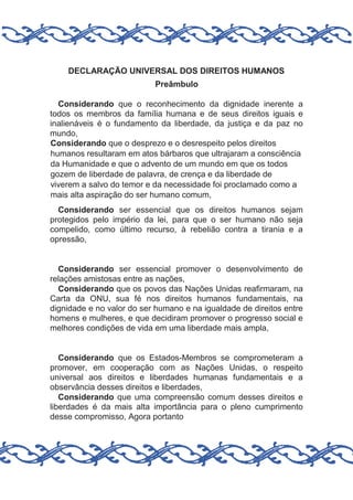 DECLARAÇÃO UNIVERSAL DOS DIREITOS HUMANOS
Preâmbulo
Considerando que o reconhecimento da dignidade inerente a
todos os membros da família humana e de seus direitos iguais e
inalienáveis é o fundamento da liberdade, da justiça e da paz no
mundo,
Considerando que o desprezo e o desrespeito pelos direitos
humanos resultaram em atos bárbaros que ultrajaram a consciência
da Humanidade e que o advento de um mundo em que os todos
gozem de liberdade de palavra, de crença e da liberdade de
viverem a salvo do temor e da necessidade foi proclamado como a
mais alta aspiração do ser humano comum,
Considerando ser essencial que os direitos humanos sejam
protegidos pelo império da lei, para que o ser humano não seja
compelido, como último recurso, à rebelião contra a tirania e a
opressão,

Considerando ser essencial promover o desenvolvimento de
relações amistosas entre as nações,
Considerando que os povos das Nações Unidas reafirmaram, na
Carta da ONU, sua fé nos direitos humanos fundamentais, na
dignidade e no valor do ser humano e na igualdade de direitos entre
homens e mulheres, e que decidiram promover o progresso social e
melhores condições de vida em uma liberdade mais ampla,

Considerando que os Estados-Membros se comprometeram a
promover, em cooperação com as Nações Unidas, o respeito
universal aos direitos e liberdades humanas fundamentais e a
observância desses direitos e liberdades,
Considerando que uma compreensão comum desses direitos e
liberdades é da mais alta importância para o pleno cumprimento
desse compromisso, Agora portanto

 