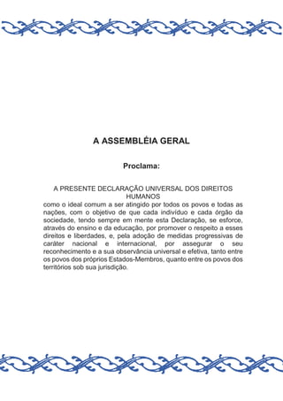 A ASSEMBLÉIA GERAL
Proclama:
A PRESENTE DECLARAÇÃO UNIVERSAL DOS DIREITOS
HUMANOS
como o ideal comum a ser atingido por todos os povos e todas as
nações, com o objetivo de que cada indivíduo e cada órgão da
sociedade, tendo sempre em mente esta Declaração, se esforce,
através do ensino e da educação, por promover o respeito a esses
direitos e liberdades, e, pela adoção de medidas progressivas de
caráter nacional e internacional, por assegurar o seu
reconhecimento e a sua observância universal e efetiva, tanto entre
os povos dos próprios Estados-Membros, quanto entre os povos dos
territórios sob sua jurisdição.

 