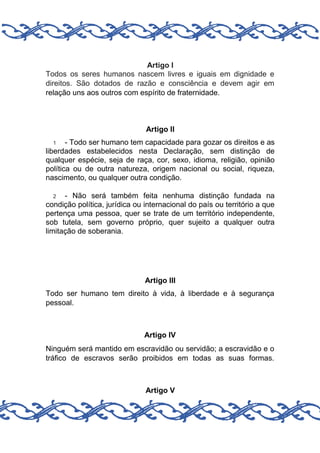 Artigo I
Todos os seres humanos nascem livres e iguais em dignidade e
direitos. São dotados de razão e consciência e devem agir em
relação uns aos outros com espírito de fraternidade.

Artigo II
- Todo ser humano tem capacidade para gozar os direitos e as
liberdades estabelecidos nesta Declaração, sem distinção de
qualquer espécie, seja de raça, cor, sexo, idioma, religião, opinião
política ou de outra natureza, origem nacional ou social, riqueza,
nascimento, ou qualquer outra condição.
1

- Não será também feita nenhuma distinção fundada na
condição política, jurídica ou internacional do país ou território a que
pertença uma pessoa, quer se trate de um território independente,
sob tutela, sem governo próprio, quer sujeito a qualquer outra
limitação de soberania.
2

Artigo III
Todo ser humano tem direito à vida, à liberdade e à segurança
pessoal.

Artigo IV
Ninguém será mantido em escravidão ou servidão; a escravidão e o
tráfico de escravos serão proibidos em todas as suas formas.

Artigo V

 