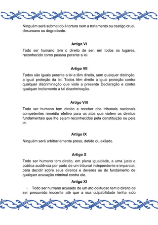 Ninguém será submetido à tortura nem a tratamento ou castigo cruel,
desumano ou degradante.

Artigo VI
Todo ser humano tem o direito de ser, em todos os lugares,
reconhecido como pessoa perante a lei.

Artigo VII
Todos são iguais perante a lei e têm direito, sem qualquer distinção,
a igual proteção da lei. Todos têm direito a igual proteção contra
qualquer discriminação que viole a presente Declaração e contra
qualquer incitamento a tal discriminação.

Artigo VIII
Todo ser humano tem direito a receber dos tribunais nacionais
competentes remédio efetivo para os atos que violem os direitos
fundamentais que lhe sejam reconhecidos pela constituição ou pela
lei.
Artigo IX
Ninguém será arbitrariamente preso, detido ou exilado.

Artigo X
Todo ser humano tem direito, em plena igualdade, a uma justa e
pública audiência por parte de um tribunal independente e imparcial,
para decidir sobre seus direitos e deveres ou do fundamento de
qualquer acusação criminal contra ele.
Artigo XI
Todo ser humano acusado de um ato delituoso tem o direito de
ser presumido inocente até que a sua culpabilidade tenha sido
1.

 