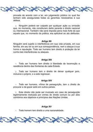 provada de acordo com a lei, em julgamento público no qual lhe
tenham sido asseguradas todas as garantias necessárias à sua
defesa.
Ninguém poderá ser culpado por qualquer ação ou omissão
que, no momento, não constituíam delito perante o direito nacional
ou internacional. Também não será imposta pena mais forte do que
aquela que, no momento da prática, era aplicável ao ato delituoso.
2.

Artigo XII
Ninguém será sujeito à interferência em sua vida privada, em sua
família, em seu lar ou em sua correspondência, nem a ataque à sua
honra e reputação. Todo ser humano tem direito à proteção da lei
contra tais interferências ou ataques.

Artigo XIII
Todo ser humano tem direito à liberdade de locomoção e
residência dentro das fronteiras de cada Estado.
1.

Todo ser humano tem o direito de deixar qualquer país,
inclusive o próprio, e a este regressar.
2.

Artigo XIV
Todo ser humano, vítima de perseguição, tem o direito de
procurar e de gozar asilo em outros países.
1.

Este direito não pode ser invocado em caso de perseguição
legitimamente motivada por crimes de direito comum ou por atos
contrários aos objetivos e princípios das Nações Unidas.
2.

Artigo XV
1.

Todo homem tem direito a uma nacionalidade.

 