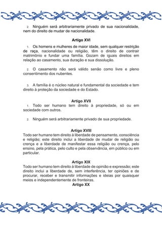 Ninguém será arbitrariamente privado de sua nacionalidade,
nem do direito de mudar de nacionalidade.
2.

Artigo XVI
Os homens e mulheres de maior idade, sem qualquer restrição
de raça, nacionalidade ou religião, têm o direito de contrair
matrimônio e fundar uma família. Gozam de iguais direitos em
relação ao casamento, sua duração e sua dissolução.
1.

O casamento não será válido senão como livre e pleno
consentimento dos nubentes.
2.

A família é o núcleo natural e fundamental da sociedade e tem
direito à proteção da sociedade e do Estado.
3.

Artigo XVII
1. Todo ser humano tem direito à propriedade, só ou em
sociedade com outros.
2.

Ninguém será arbitrariamente privado de sua propriedade.

Artigo XVIII
Todo ser humano tem direito à liberdade de pensamento, consciência
e religião; este direito inclui a liberdade de mudar de religião ou
crença e a liberdade de manifestar essa religião ou crença, pelo
ensino, pela prática, pelo culto e pela observância, em público ou em
particular.
Artigo XIX
Todo ser humano tem direito à liberdade de opinião e expressão; este
direito inclui a liberdade de, sem interferência, ter opiniões e de
procurar, receber e transmitir informações e ideias por quaisquer
meios e independentemente de fronteiras.
Artigo XX

 
