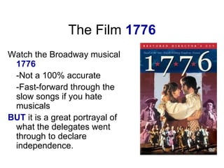 The Film  1776 Watch the Broadway musical  1776 -Not a 100% accurate -Fast-forward through the slow songs if you hate musicals BUT  it is a great portrayal of what the delegates went through to declare independence.  