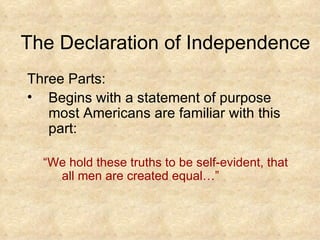 The Declaration of Independence Three Parts: Begins with a statement of purpose most Americans are familiar with this part: “ We hold these truths to be self-evident, that all men are created equal…”  