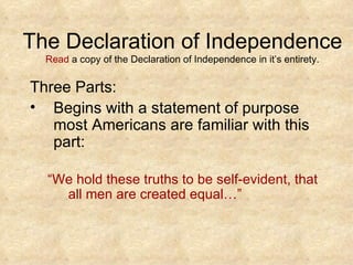 The Declaration of Independence Read  a copy of the Declaration of Independence in it’s entirety. Three Parts: Begins with a statement of purpose most Americans are familiar with this part: “ We hold these truths to be self-evident, that all men are created equal…”  