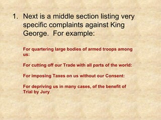 Next is a middle section listing very specific complaints against King George.  For example: For quartering large bodies of armed troops among us: For cutting off our Trade with all parts of the world: For imposing Taxes on us without our Consent: For depriving us in many cases, of the benefit of Trial by Jury 