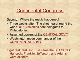 Continental Congress Second :  Where the magic happened! Three weeks after “The shot heard ‘round the world”  all 13 colonies  sent delegates to Philadelphia.  Assumed powers of the  CENTRAL GOV’T Washington made commander of the  CONTINENTAL ARMY It got real, real fast…. In came the BIG GUNS: Hancock, Franklin, Jefferson, and Adams were all there. 