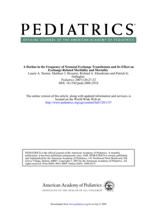 A Decline in the Frequency of Neonatal Exchange Transfusions and Its Effect on
                  Exchange-Related Morbidity and Mortality
   Laurie A. Steiner, Matthew J. Bizzarro, Richard A. Ehrenkranz and Patrick G.
                                    Gallagher
                            Pediatrics 2007;120;27-32
                          DOI: 10.1542/peds.2006-2910



  The online version of this article, along with updated information and services, is
                         located on the World Wide Web at:
                http://www.pediatrics.org/cgi/content/full/120/1/27




 PEDIATRICS is the official journal of the American Academy of Pediatrics. A monthly
 publication, it has been published continuously since 1948. PEDIATRICS is owned, published,
 and trademarked by the American Academy of Pediatrics, 141 Northwest Point Boulevard, Elk
 Grove Village, Illinois, 60007. Copyright © 2007 by the American Academy of Pediatrics. All
 rights reserved. Print ISSN: 0031-4005. Online ISSN: 1098-4275.




                       Downloaded from www.pediatrics.org by on July 9, 2009
 