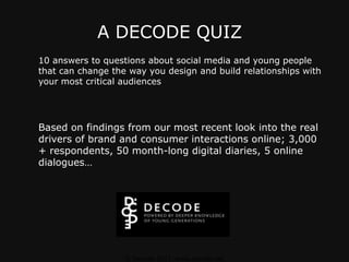 A DECODE QUIZ 10 answers to questions about social media and young people that can change the way you design and build relationships with your most critical audiences Based on findings from our most recent look into the real drivers of brand and consumer interactions online; 3,000 + respondents, 50 month-long digital diaries, 5 online dialogues… © Decode 2011. www.decode.net 
