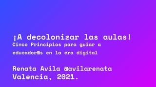 ¡A decolonizar las aulas!
Cinco Principios para guiar a
educador@s en la era digital
Renata Avila @avilarenata
Valencia, 2021.
 