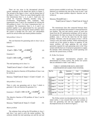 There are two areas in the decomposed electrical
system, separated via the dotted line shown in Figure 2.
The top part of the figure is Area 1 and the bottom part of
the figure is Area 2. These two areas linked together with
four transmission lines f1, f3, f4 and f7. Each area was
solved for Economic Dispatch (locally) using an
Evolutionary Programming (EP) technique. Only
transmission lines f2 and f6 are considered for solving the
ED problem in Area 1. For Area 2 transmission line f5 is
considered. The transmission lines f1, f3, f4 and f7 are
paralled together to be approximated by one equivalent
transmission line when solving the master problem. Since
the system is divided into two areas, two sub-problem
need to be solved within each master problem iteration.
Sub-problem 1 (Area 1)
The cost functions for generating units in Area 1 are as
follows:
Generator 1:
(4)
Generator 2:
(5)
The total operating cost in Area 1 is
Cost3
Cost1
1
Area
of
Cost
Total +
= (6)
Hence, the objective function of ED problem of Area 1 can
be written as
Minimise Cost3
Cost1
1
Area
of
Cost
Total +
= (7)
Sub-problem 2 (Area 2)
There is only one generating unit in Area 2 which is
generator 2. the cost function for generator 2 is:
Generator 1:
2
g2
0.009P
g2
6.3P
180
Cost2 +
+
= (8)
The objective function of ED problem of Area 2 can be
written as
Minimise Cost2
2
Area
of
Cost
Total = (9)
Master problem
The solutions from solving the ED problem in Area 1
and Area 2 are used to solve the master problem. The
solutions include the total operating cost and the real and
reactive power available in each area. The master objective
function is to minimise the sum of the costs in area 1 and
in area 2.The master problem objective function can be
written as:
Minimise =
Cost
Overall
2
Area
of
Cost
Total
1
Area
of
Cost
Total +
(10)
The transmission lines that connected between these
two areas are paralleled and assumed it connected between
two busbars. The real and reactive power of each area
found from the EP optimisation technique will be used as
the parameters for these two buses for solving the master
problem. Area 1 will be the slack bus for the master
problem. Therefore, only the real power of area 1 will be
varied to solve the master problem. While minimising the
overall cost of the system as shown in equation 10, the
master problem will keep updating the real power
generation required for each generating units in the 5-bus
system until the best set of real power generation to supply
the demand, while minimising the overall operating cost
and also the system losses, is found.
B. 26-Bus Test System
The aggregation/ decomposition program also
demonstrated on 26-bus system. The 26-bus test system
data are tabulated in Table 1 and Table 2.
TABLE 3: GENERATOR DATA AND COST
COEFFICIENTS OF 26-BUS TEST SYSTEM.
The 26-bus system was decomposed into two areas. As
stated earlier, it was ensured that each area contains at
least one generating unit and one supplied load. The
decomposed areas are as shown in Figure 2.
Bus No. Size
(MW)
Generator Cost Coefficients
a ($/MW2
H) b ($/MWH) c ($/H)
Generator 1
(G1)
10 to 500 240 7 0.007
Generator 2
(G2)
50 to 200 200 10 0.0095
Generator 3
(G3)
80 to 300 220 8.5 0.009
Generator 4
(G4)
50 to150 200 11 0.009
Generator 5
(G5)
50 to 200 220 10.5 0.008
Generator 26
(G26)
50 to 120 190 12 0.0075
2
g1
0.008P
g1
7.0P
200
Cost1 +
+
=
2
g3
0.007P
g3
6.8P
140
Cost3 +
+
=
 