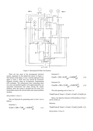 Figure 3: Decomposed 26-Bus Test System.
There are two areas in the decomposed electrical
system, separated via the dotted line shown in Figure 3.
The left part of the figure is Area 1 and the right part of the
figure is Area 2. Each area was solved for Economic
Dispatch (locally) using an Evolutionary Programming
(EP) technique. The transmission lines connecting these
two areas are paralled together to be approximated by one
equivalent transmission line when solving the master
problem. Since the system is divided into two areas, two
sub-problem need to be solved within each master problem
iteration.
Sub-problem 1 (Area 1)
The cost functions for generating units in Area 1 are as
follows:
Generator 1:
2
g1
0.007P
g1
7.0P
240
Cost1 +
+
= (11)
Generator 5:
2
g3
0.008P
g3
10.5P
220
Cost5 +
+
= (12)
Generator 26:
2
g3
0.0075P
g3
12.0P
190
Cost26 +
+
= (13)
The total operating cost in Area 1 is
Cos26
Cost5
Cost1
1
Area
of
Cost
Total +
+
= (14)
Hence, the objective function of ED problem of Area 1
can be written as
Minimise
6
Cost5_Cos2
Cost1
1
Area
of
Cost
Total +
= (15)
Sub-problem 2 (Area 2)
 