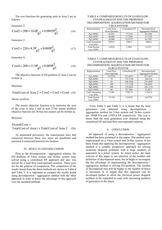 The cost functions for generating units in Area 2 are as
follows:
Generator 2:
2
g2
0.0095P
g2
10.0P
200
Cost2 +
+
= (16)
Generator 3:
2
g2
0.009P
g2
8.5P
220
Cost3 +
+
= (17)
Generator 4:
2
g2
0.009P
g2
11.0P
200
Cost4 +
+
= (18)
The objective function of ED problem of Area 2 can be
written as
Minimise
Cos4
Cos3
Cost2
2
Area
of
Cost
Total +
+
= (19)
Master problem
The master objective function is to minimise the sum
of the costs in area 1 and in area 2.The master problem
objective function for 26-bus test system can be written as:
Minimise
=
Cost
Overall
2
Area
of
Cost
Total
1
Area
of
Cost
Total + (20)
As mentioned previously, the transmission lines that
connected between these two areas are paralleled and
assumed it connected between two busbars.
IV. RESULTS AND DISCUSSION
Prior to the decomposition / aggregation scheme, the
ED problem of 5-bus system and 26-bus system were
solved using a centralised EP approach and also was
solved for a load flow (non-optimal) solution. These tests
are for the purpose of comparison. The comparison of the
results found from the three methods are shown in Table 4
and Table 5. It is important to compare the results found
using decomposition / aggregation method with the other
approach in order to know the advantage of this approach
over the standard methods.
TABLE 4: COMPARED RESULTS OF LOAD FLOW,
CENTRALISED EP AND THE PROPOSED
DECOMPOSITION/ AGGREGATION METHOD FOR
5-BUS SYSTEM
Representation Load Flow
(Non-Optimal)
Centralised EP Decomposition/
Aggregation Method
Pg1 (MW) 83.051 77.3216 26.3368
Pg2 (MW) 40.000 37.2568 43.3350
Pg3 (MW) 30.000 52.6737 82.1591
Total Generation
Cost ($/h)
2028.2 1608.3 1606.0
Total System
Loss (MW)
3.0526 2.5081 2.6731
TABLE 5: COMPARED RESULTS OF LOAD FLOW,
CENTRALISED EP AND THE PROPOSED
DECOMPOSITION/ AGGREGATION METHOD FOR
26-BUS SYSTEM
Representation Load Flow
(Non-Optimal)
Centralised EP Decomposition/
Aggregation Method
Pg1 (MW) 719.5341 473.8551 477.4357
Pg2 (MW) 79 172.3794 200.316
Pg3 (MW) 20 246.5948 223.6499
Pg4 (MW) 100 113.1528 146.6501
Pg5 (MW) 300 179.8036 166.1310
Pg26 (MW) 60 92.7484 54.2673
Total Generation
Cost ($/h)
17289 15457.9 13505.4
Total System
Loss (MW)
15.534 13.0190 10.0759
From Table 4 and Table 5, it is found that the total
generation cost obtained using decomposition /
aggregation method for 5-bus system and 26-bus system
are 16060 $/h and 13505.4 $/h respectively. The cost is
lesser than the total generation cost obtained using the
centralized EP and load flow (non-optimal) solution.
V. CONCLUSION
An approach of using a decompostion / aggregation
method has been presented in this paper. The method were
implemented on a 5-bus system and 26-bus system. It has
been found that applying the decomposition / aggregation
method is a suitable prospective approach for solving
economic dispatch problems with a large numbers of
generators in a power system. As stated earlier, the main
concern of this paper is not selection of the number and
definition of decomposed areas, but to begin to investigate
the the advantage of implementing the decomposition /
aggregation method in solving ED problem. The number
of decomposed area will be higher as the number of buses
is increased. It is hoped that this approach can be
developed further to allow the electrical power dispatch
problem to be expanded to cope with increasing numbers
of generators in the future.
 