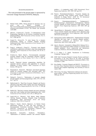 ACKNOWLEDGEMENTS
The work presented in the present paper is sponsored by
Universiti Tenaga Nasional (UNITEN), Malaysia.
REFERENCES
[1] Michael Settle (2009), ‘Rising demand for electricity may see
power cuts in Britain’, Available on:
http://www.heraldscotland.com/rising-demand-for-electricity-may-
see-power-cuts-in-britain-1.917625. The Herald. Last Accessed:
12/07/2009.
[2] Jabr,R.A.; Coonick,A.H.; Cory,B.J., ”A Homogeneous Linear
Programming Algorithm for the Security Constrained Economic
Dispatch Problem”, IEEE Transaction on Power Systems, Vol. 15,
No. 3, 2000, pp 930.
[3] Liang,Z.-X.; Glover,J.D., “A zoom feature for a dynamic
programming solution to economic dispatch including
transmission losses”, IEEE Transaction on Power Systems, Vol. 7,
No. 2, 1992, pp 544.
[4] Farag,A.; Al-Baiyat,S.; Cheng,T.C., “Economic load dispatch
multiobjective optimization procedures using linear programming
techniques”, IEEE Transaction on Power Systems, Vol. 10, No. 2,
1995, pp 731.
[5] El-Keib,A.A.; Ma,H.; Hart,J.L., “Environmentally constrained
economic dispatch using the LaGrangian relaxation method”,
IEEE Transaction on Power Systems, Vol. 9, No. 4, 1994, pp
1723.
[6] Sun,M., “Improved dynamic programming algorithms for
sequential decision processes with applications to economic
dispatches of power systems”, IEEE Transaction on Power
Systems, 1993, pp 135.
[7] Hemamalini,S.; Simon,S.P., “Maclaurin series-based lagrangian
method for economic dispatch with valve-point effect”, IET
Transaction on Generation, Transmission & Distribution, Vol. 3,
No. 9, 2009, pp 859.
[8] Nabona,N.; Freris,L.L., “Optimisation of economic dispatch
through quadratic and linear programming”, IEEE, 1973, Vol. 120,
No. 5, pp 574.
[9] Sheble,Gerald B., “Real-Time Economic Dispatch and Reserve
Allocation Using Merit Order Loading and Linear Programming
Rules”, IEEE Power Engineering Review, Vol. 9, No. 11, 1989, pp
37.
[10] Sheble,G.B., “Real-time economic dispatch and reserve allocation
using merit order loading and linear programming rules”, IEEE
Transaction on Power Systems, Vol. 4, No. 4, 1989, pp 1414.
[11] Joned,A.M.A.A.; Musirin,I.; Titik Khawa Abdul Rahman,
“Solving Dynamic Economic Dispatch Using Evolutionary
Programming”, IEEE International, Power and Energy
Conference, 2006. PECon '06, pp 144.
[12] Thakur,T.; Sem,K.; Saini,S.; Sharma,S., “A Particle Swarm
Optimization Solution to NO2 and SO2 Emissions for
Environmentally Constrained Economic Dispatch Problem”,
IEEE/PES, Transmission & Distribution Conference and
Exposition: Latin America, 2006. TDC '06, pp 1.
[13] Bharathi,R.; Kumar,M.J.; Sunitha,D.; Premalatha,S.,
“Optimization of combined economic and emission dispatch
problem — A comparative study”, IEEE International, Power
Engineering Conference, 2007. IPEC 2007, pp 1414.
[14] Panta,S.; Premrudeepreechacharn,S., “Economic dispatch for
power generation using artificial neural network ICPE’07
conference in Daegu, Korea”, ICPE '07. 7th Internatonal
Conference on Power Electronics, 2007, pp 558.
[15] Panta,S.; Premrudeepreechacharn,S.; Nuchprayoon,S.;
Dechthummarong,C.; Janjommanit,S.; Yachiangkain,S., “Optimal
economic dispatch for power generation using artificial neural
network”, Power Engineering Conference, 2007. IPEC 2007, pp
1343.
[16] Ahmadi-Khatir,A.; Motamedi,A.; Sadati,N.; Fallahi,K.; Fathi,B.,
“Fuzzy economic dispatch and spinning reserve allocation using
evolutionary programming”, Power Symposium, 2008. NAPS '08.
40th North American, pp 1.
[17] Nasiruzzaman,A.B.M.; Rabbani,M.G., “Implementation of Genetic
Algorithm and fuzzy logic in economic dispatch problem”,
International Conference on Electrical and Computer
Engineering, 2008. ICECE 2008, pp 360.
[18] Jaini,A.; Musirin,I.; Aminudin,N.; Othman,M.M.; Rahman,T.K.A.,
“Particle swarm optimization (PSO) technique in economic power
dispatch problems”, Power Engineering and Optimization
Conference (PEOCO), 2010 4th International, pp 308.
[19] A. E. Eiben; J. E. Smith, “Introduction to Evolutionary
Computing”, Springer, 2003
[20] FERC Staff, ‘Economic Dispatch: Concepts, Practices and Issues’,
Presentation to the Joint Board for the Study of Economic
Dispatch, Federal Energy Regulatory Commission (FERC), USA.
November 13, 2005
[21] Ross Baldick, ‘Economic Dispatch and ERCOT’, Presentation to
the Texas House Regulated Industries Committee, Department of
Electrical and Computer Engineering, The University of Texas at
Austin. 2004.
[22] M.R. Irving, Y.H. Song, “Optimisation techniques for electrical
power systems,” IEE Power Engineering Journal, Vol. 14, No. 5,
2000, pp. 245-254
 