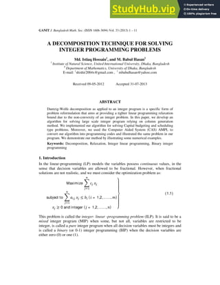 GANIT J. Bangladesh Math. Soc. (ISSN 1606-3694) Vol. 33 (2013) 1 – 11
A DECOMPOSITION TECHNIQUE FOR SOLVING
INTEGER PROGRAMMING PROBLEMS
Md. Istiaq Hossain1
, and M. Babul Hasan2
1
Institute of Natural Science, United International University, Dhaka, Bangladesh
2
Department of Mathematics, University of Dhaka, Bangladesh
E-mail: 1
shishir2004x@gmail.com , 1
mbabulhasan@yahoo.com
Received 09-05-2012 Accepted 31-07-2013
ABSTRACT
Dantzig-Wolfe decomposition as applied to an integer program is a specific form of
problem reformulation that aims at providing a tighter linear programming relaxation
bound due to the non-convexity of an integer problem. In this paper, we develop an
algorithm for solving large scale integer program relying on column generation
method. We implemented our algorithm for solving Capital budgeting and scheduling
type problems. Moreover, we used the Computer Aided System (CAS) AMPL to
convert our algorithm into programming codes and illustrated the same problem in our
program. We demonstrate our method by illustrating some numerical examples.
Keywords: Decomposition, Relaxation, Integer linear programming, Binary integer
programming
1. Introduction
In the linear-programming (LP) models the variables possess continuous values, in the
sense that decision variables are allowed to be fractional. However, when fractional
solutions are not realistic, and we must consider the optimization problem as:
Maximize
subject to ≤ ( = 1,2,……, )
≥ 0 and integer ( = 1,2,……, ) ⎭
⎪
⎪
⎬
⎪
⎪
⎫
(1.1)
This problem is called the integer- linear -programming problem (ILP). It is said to be a
mixed integer program (MIP) when some, but not all, variables are restricted to be
integer, is called a pure integer program when all decision variables must be integers and
is called a binary (or 0-1) integer programming (BIP) when the decision variables are
either zero (0) or one (1).
 