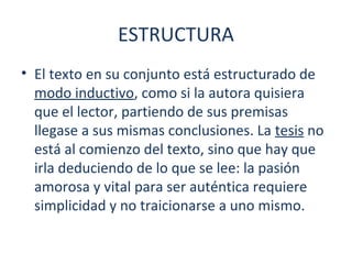 ESTRUCTURA 
• El texto en su conjunto está estructurado de 
modo inductivo, como si la autora quisiera 
que el lector, partiendo de sus premisas 
llegase a sus mismas conclusiones. La tesis no 
está al comienzo del texto, sino que hay que 
irla deduciendo de lo que se lee: la pasión 
amorosa y vital para ser auténtica requiere 
simplicidad y no traicionarse a uno mismo. 
 