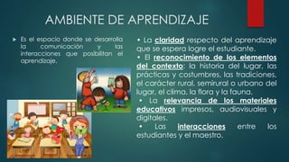 AMBIENTE DE APRENDIZAJE
 Es el espacio donde se desarrolla
la comunicación y las
interacciones que posibilitan el
aprendizaje.
• La claridad respecto del aprendizaje
que se espera logre el estudiante.
• El reconocimiento de los elementos
del contexto: la historia del lugar, las
prácticas y costumbres, las tradiciones,
el carácter rural, semirural o urbano del
lugar, el clima, la flora y la fauna.
• La relevancia de los materiales
educativos impresos, audiovisuales y
digitales.
• Las interacciones entre los
estudiantes y el maestro.
 