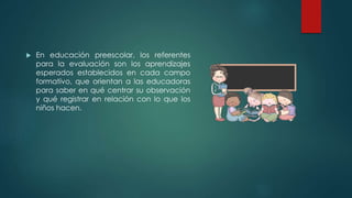  En educación preescolar, los referentes
para la evaluación son los aprendizajes
esperados establecidos en cada campo
formativo, que orientan a las educadoras
para saber en qué centrar su observación
y qué registrar en relación con lo que los
niños hacen.
 