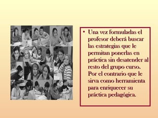 Una vez formuladas el profesor deberá buscar las estrategias que le permitan ponerlas en práctica sin desatender al resto del grupo curso.  Por el contrario que le sirva como herramienta para enriquecer su práctica pedagógica . 