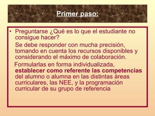 Primer paso: Preguntarse ¿Qué es lo que el estudiante no consigue hacer?  Se debe responder con mucha precisión, tomando en cuenta los recursos disponibles y considerando el máximo de colaboración. Formularlas en forma individualizada,  establecer como referente las competencias  del alumno o alumna en las distintas áreas curriculares, las NEE, y la programación curricular de su grupo de referencia 