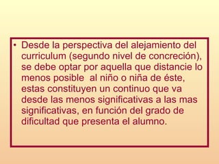 Desde la perspectiva del alejamiento del curriculum (segundo nivel de concreción), se debe optar por aquella que distancie lo menos posible  al niño o niña de éste, estas constituyen un continuo que va desde las menos significativas a las mas significativas, en función del grado de dificultad que presenta el alumno. 