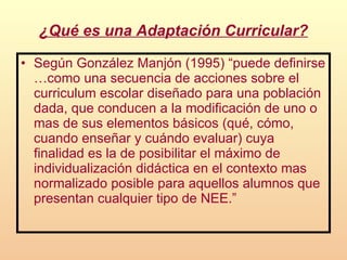 ¿Qué es una Adaptación Curricular? Según González Manjón (1995) “puede definirse …como una secuencia de acciones sobre el curriculum escolar diseñado para una población dada, que conducen a la modificación de uno o mas de sus elementos básicos (qué, cómo, cuando enseñar y cuándo evaluar) cuya finalidad es la de posibilitar el máximo de individualización didáctica en el contexto mas normalizado posible para aquellos alumnos que presentan cualquier tipo de NEE.”   