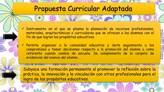 Propuesta Curricular Adaptada
 Instrumento en el que se plasma la planeación de recursos profesionales,
materiales, arquitectónicos o curriculares que se ofrecen a los alumnos con el
fin de que logren los propósitos educativos.
 Permite organizar a la comunidad educativa y darle seguimiento a los
compromisos y tomar decisiones respecto a la promoción del alumno o como
referente cuando cambia de escuela. Se complementa de la carpeta de
evidencias del avance del alumno.
Subyace una formación permanente al promover la reflexión sobre la
práctica, la innovación y la vinculación con otros profesionales para el
logro de los propósitos educativos.
 