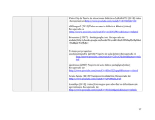 Video Clip de Teoría de situaciones didácticas SARANAITU (2011) video
:Recuperado en http://www.youtube.com/watch?v=X4YYOp1FtH0
a00bregon2 (2010) Video secuencia didáctica. México (video)
Recuperado en
(http://www.youtube.com/watch?v=mvXOUj7Nryc&feature=related
Brousseau ( 2007) - books.google.com. Recuperado en
endede[http://books.google.es/books?hl=es&lr=&id=SFk8xyCht2gC&oi
=fnd&pg=PA7&dq=
Trabajo por proyectos:
quishpealexandra (2010) Proyecto de aula: [video] Recuperado en
http://www.youtube.com/watch?v=CGbUCPkc8r8&feature=rela
ted
dpedrazao (2009) Proyecto de aula lúdico-pedagógica[video]
Recuperado de:
http://www.youtube.com/watch?v=KBmS22hgep8&feature=related
Grupo Aguiju (2010) Transposición didáctica: Recuperado de:
http://www.youtube.com/watch?v=QPUMmnLiP2Y
CanalApa (2012) [video] Estrategias para abordar las dificultades de
aprendizajes. Recuperado de:
http://www.youtube.com/watch?v=N03UztQqn6c&feature=relmfu

17

 