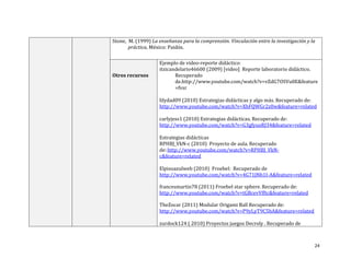 Stone, M. (1999) La enseñanza para la comprensión. Vinculación entre la investigación y la
práctica, México: Paidós.

Otros recursos

Ejemplo de video-reporte didáctico:
itzicandelario46600 (2009) [video] Reporte laboratorio didáctico.
Recuperado
de.http://www.youtube.com/watch?v=vZdG7OSVu0E&feature
=fvsr
lilydad09 (2010) Estrategias didácticas y algo más. Recuperado de:
http://www.youtube.com/watch?v=XhFQWGr2z0w&feature=related
carlyjess1 (2010) Estrategias didácticas. Recuperado de:
http://www.youtube.com/watch?v=G3gfyuxRJ34&feature=related
Estrategias didácticas
RPHBJ_VkN-c (2010) Proyecto de aula. Recuperado
de::http://www.youtube.com/watch?v=RPHBJ_VkNc&feature=related
Elpisoazulweb (2010) Froebel: Recuperado de
http://www.youtube.com/watch?v=4G71JNb1I-A&feature=related
francesmartin78 (2011) Froebel star sphere. Recuperado de:
http://www.youtube.com/watch?v=tGBcevVfftc&feature=related
TheZocar (2011) Modular Origami Ball Recuperado de:
http://www.youtube.com/watch?v=P9yLyT9C5bA&feature=related
zurdock124 ( 2010) Proyectos juegos Decroly . Recuperado de

24

 