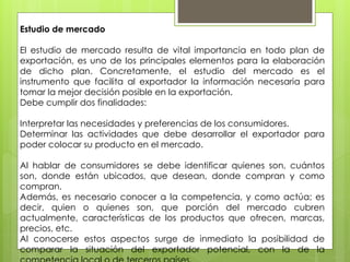 Estudio de mercado
El estudio de mercado resulta de vital importancia en todo plan de
exportación, es uno de los principales elementos para la elaboración
de dicho plan. Concretamente, el estudio del mercado es el
instrumento que facilita al exportador la información necesaria para
tomar la mejor decisión posible en la exportación.
Debe cumplir dos finalidades:
Interpretar las necesidades y preferencias de los consumidores.
Determinar las actividades que debe desarrollar el exportador para
poder colocar su producto en el mercado.
Al hablar de consumidores se debe identificar quienes son, cuántos
son, donde están ubicados, que desean, donde compran y como
compran.
Además, es necesario conocer a la competencia, y como actúa; es
decir, quien o quienes son, que porción del mercado cubren
actualmente, características de los productos que ofrecen, marcas,
precios, etc.
Al conocerse estos aspectos surge de inmediato la posibilidad de
comparar la situación del exportador potencial, con la de la
 