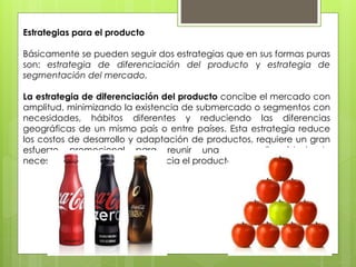 Estrategias para el producto
Básicamente se pueden seguir dos estrategias que en sus formas puras
son: estrategia de diferenciación del producto y estrategia de
segmentación del mercado.
La estrategia de diferenciación del producto concibe el mercado con
amplitud, minimizando la existencia de submercado o segmentos con
necesidades, hábitos diferentes y reduciendo las diferencias
geográficas de un mismo país o entre países. Esta estrategia reduce
los costos de desarrollo y adaptación de productos, requiere un gran
esfuerzo promocional para reunir una gran disparidad de
necesidades, gustos y hábitos hacia el producto exportable.
 