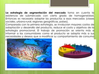 La estrategia de segmentación del mercado toma en cuenta la
existencia de submercado con cierto grado de homogeneidad.
Entonces es necesario adaptar los productos a esos mercados (clases
sociales, urbano-rural, regiones geográficas, países).
Comparada con la primera estrategia, se involucran mayores costos de
adaptación y desarrollo del producto, reduce el costo y objetivos de la
estrategia promocional. El trabajo de promoción se orienta más a
informar a los consumidores como el producto se adapta más a sus
necesidades y deseos que a modificar su comportamiento de consumo
para adaptarse a la oferta.
 