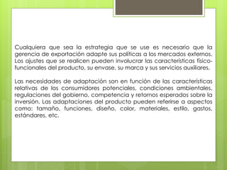 Cualquiera que sea la estrategia que se use es necesario que la
gerencia de exportación adapte sus políticas a los mercados externos.
Los ajustes que se realicen pueden involucrar las características físico-
funcionales del producto, su envase, su marca y sus servicios auxiliares.
Las necesidades de adaptación son en función de las características
relativas de los consumidores potenciales, condiciones ambientales,
regulaciones del gobierno, competencia y retornos esperados sobre la
inversión. Las adaptaciones del producto pueden referirse a aspectos
como: tamaño, funciones, diseño, color, materiales, estilo, gastos,
estándares, etc.
 