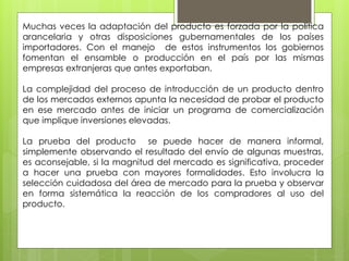 Muchas veces la adaptación del producto es forzada por la política
arancelaria y otras disposiciones gubernamentales de los países
importadores. Con el manejo de estos instrumentos los gobiernos
fomentan el ensamble o producción en el país por las mismas
empresas extranjeras que antes exportaban.
La complejidad del proceso de introducción de un producto dentro
de los mercados externos apunta la necesidad de probar el producto
en ese mercado antes de iniciar un programa de comercialización
que implique inversiones elevadas.
La prueba del producto se puede hacer de manera informal,
simplemente observando el resultado del envío de algunas muestras,
es aconsejable, si la magnitud del mercado es significativa, proceder
a hacer una prueba con mayores formalidades. Esto involucra la
selección cuidadosa del área de mercado para la prueba y observar
en forma sistemática la reacción de los compradores al uso del
producto.
 