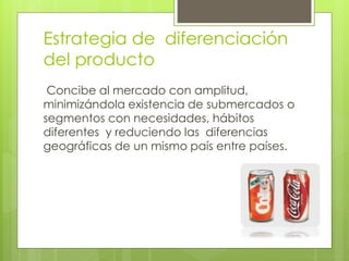 Estrategia de diferenciación
del producto
Concibe al mercado con amplitud,
minimizándola existencia de submercados o
segmentos con necesidades, hábitos
diferentes y reduciendo las diferencias
geográficas de un mismo país entre países.
 