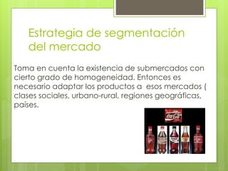 Estrategia de segmentación
del mercado
Toma en cuenta la existencia de submercados con
cierto grado de homogeneidad. Entonces es
necesario adaptar los productos a esos mercados (
clases sociales, urbano-rural, regiones geográficas,
países.
 