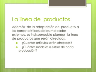 La línea de productos
Además de la adaptación del producto a
las características de los mercados
externos, es indispensable planear la línea
de productos que serán ofrecidos.
 ¿Cuantos artículos serán ofrecidos?
 ¿Cuántos modelos o estilos de cada
producción?
 