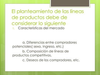 El planteamiento de las líneas
de productos debe de
considerar lo siguiente
1. Características del mercado
a. Diferencias entre compradores
potenciales( sexo, ingreso, etc.)
b. Composición de líneas de
productos competitivos.
c. Deseos de los compradores, etc.
 