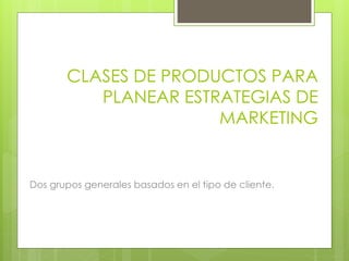 Dos grupos generales basados en el tipo de cliente.
CLASES DE PRODUCTOS PARA
PLANEAR ESTRATEGIAS DE
MARKETING
 